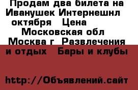 Продам два билета на Иванушек Интернешнл 26октября › Цена ­ 2 000 - Московская обл., Москва г. Развлечения и отдых » Бары и клубы   